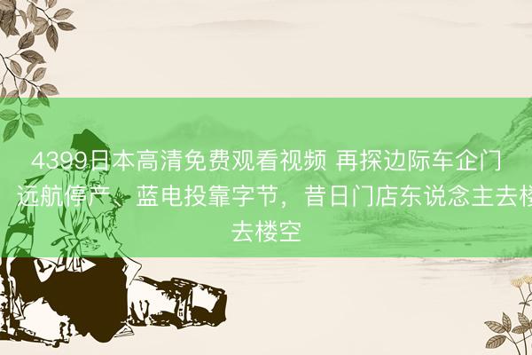 4399日本高清免费观看视频 再探边际车企门店：远航停产、蓝电投靠字节，昔日门店东说念主去楼空