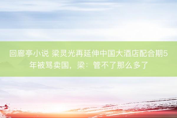 回廊亭小说 梁灵光再延伸中国大酒店配合期5年被骂卖国，梁：管不了那么多了