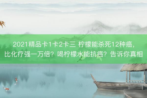 2021精品卡1卡2卡三 柠檬能杀死12种癌,比化疗强一万倍?喝柠檬水能抗癌?告诉你真相