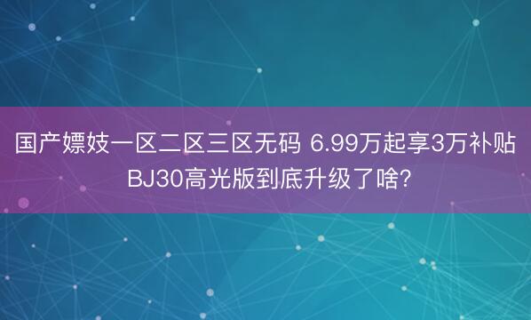国产嫖妓一区二区三区无码 6.99万起享3万补贴 BJ30高光版到底升级了啥？