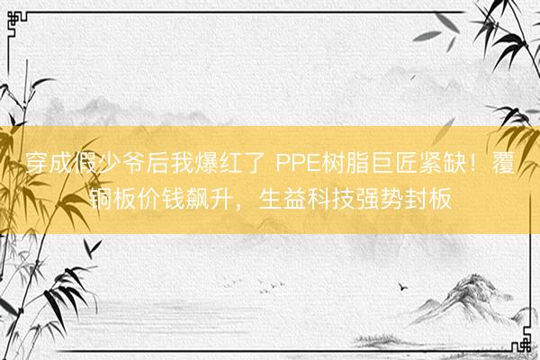 穿成假少爷后我爆红了 PPE树脂巨匠紧缺！覆铜板价钱飙升，生益科技强势封板