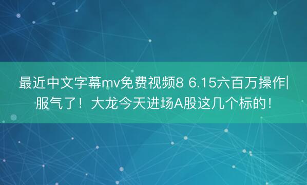 最近中文字幕mv免费视频8 6.15六百万操作|服气了！大龙今天进场A股这几个标的！