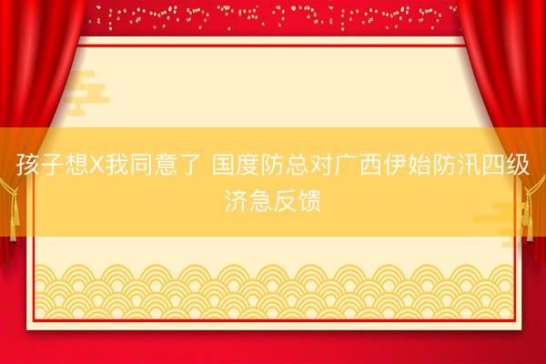 孩子想X我同意了 国度防总对广西伊始防汛四级济急反馈