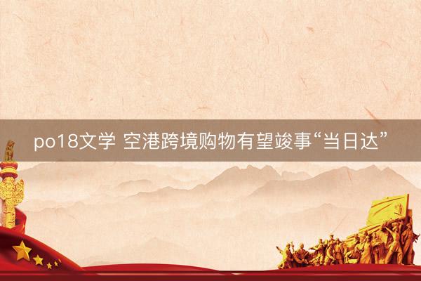 po18文学 空港跨境购物有望竣事“当日达”