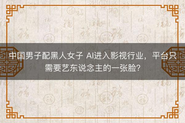 中国男子配黑人女子 AI进入影视行业，平台只需要艺东说念主的一张脸？