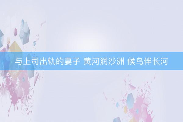 与上司出轨的妻子 黄河润沙洲 候鸟伴长河