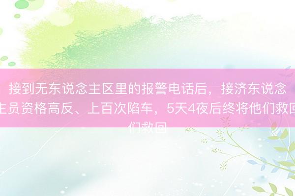 接到无东说念主区里的报警电话后，接济东说念主员资格高反、上百次陷车，5天4夜后终将他们救回