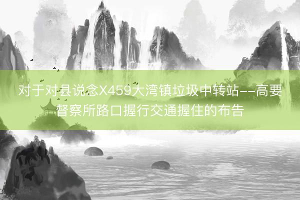 对于对县说念X459大湾镇垃圾中转站--高要督察所路口握行交通握住的布告