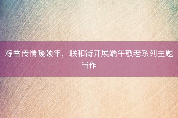 粽香传情暖颐年，联和街开展端午敬老系列主题当作