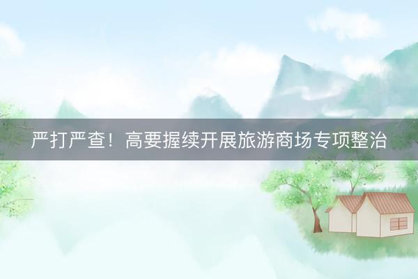 严打严查！高要握续开展旅游商场专项整治
