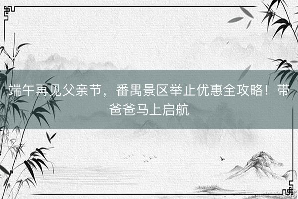 端午再见父亲节，番禺景区举止优惠全攻略！带爸爸马上启航