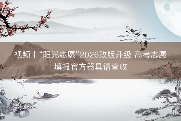 视频丨“阳光志愿”2026改版升级 高考志愿填报官方器具请查收