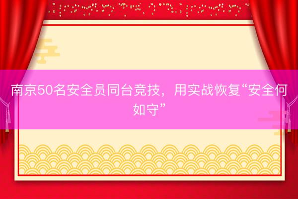 南京50名安全员同台竞技，用实战恢复“安全何如守”