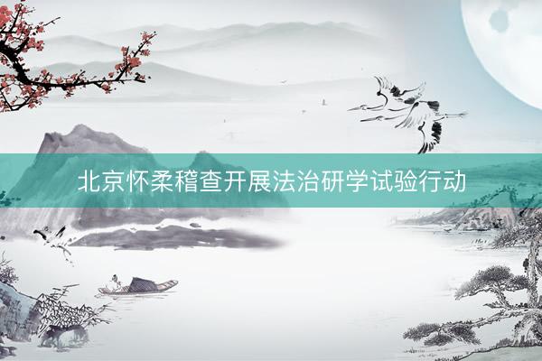 北京怀柔稽查开展法治研学试验行动