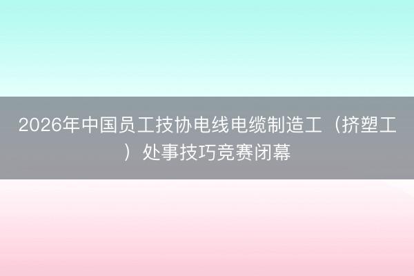 2026年中国员工技协电线电缆制造工（挤塑工）处事技巧竞赛闭幕
