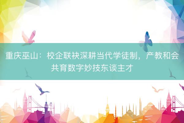 重庆巫山：校企联袂深耕当代学徒制，产教和会共育数字妙技东谈主才