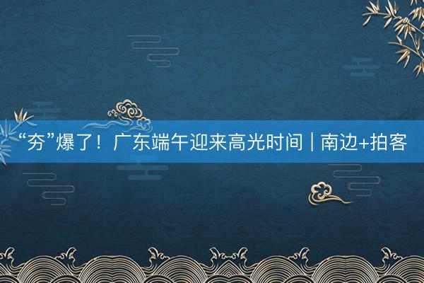 “夯”爆了!广东端午迎来高光时间 | 南边+拍客