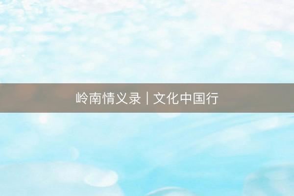 岭南情义录 | 文化中国行