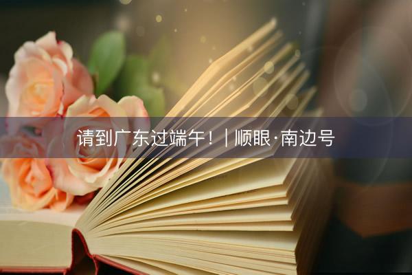 请到广东过端午！| 顺眼·南边号