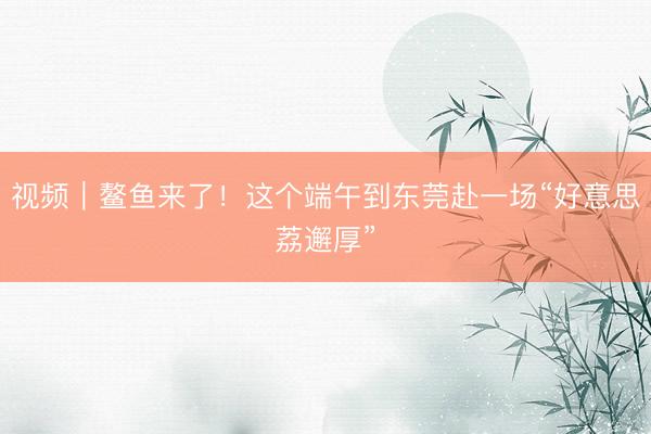视频｜鳌鱼来了！这个端午到东莞赴一场“好意思荔邂厚”