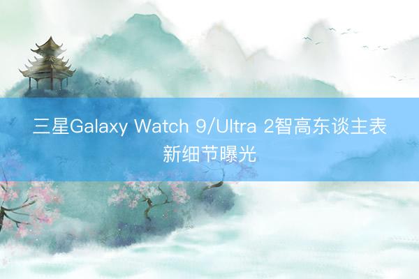 三星Galaxy Watch 9/Ultra 2智高东谈主表新细节曝光