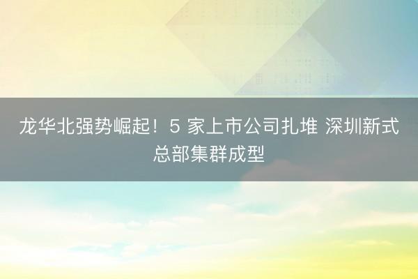 龙华北强势崛起！5 家上市公司扎堆 深圳新式总部集群成型
