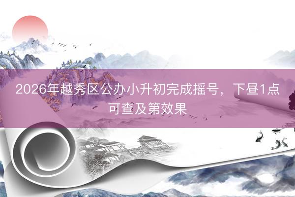 2026年越秀区公办小升初完成摇号，下昼1点可查及第效果