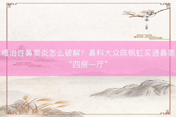 难治性鼻窦炎怎么破解？鼻科大众陈枫虹买通鼻窦“四房一厅”