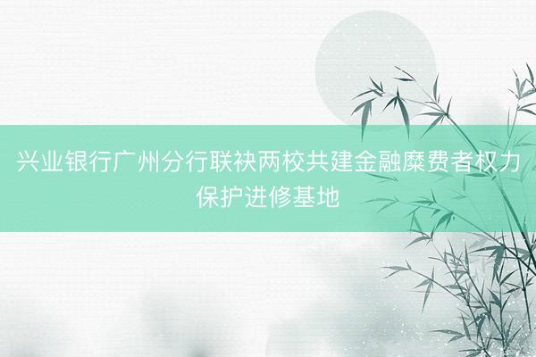 兴业银行广州分行联袂两校共建金融糜费者权力保护进修基地