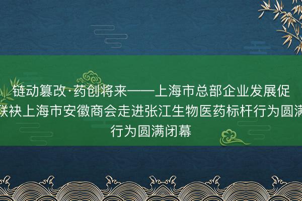 链动篡改·药创将来——上海市总部企业发展促进会联袂上海市安徽商会走进张江生物医药标杆行为圆满闭幕