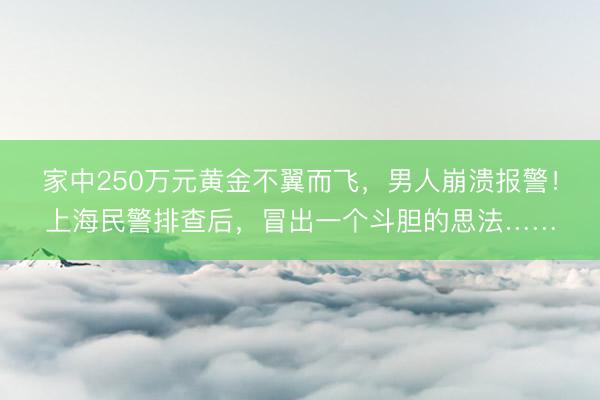 家中250万元黄金不翼而飞，男人崩溃报警！上海民警排查后，冒出一个斗胆的思法……